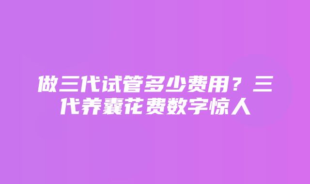 做三代试管多少费用？三代养囊花费数字惊人