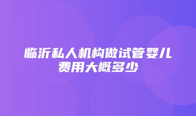 临沂私人机构做试管婴儿费用大概多少