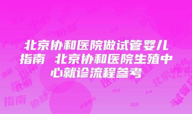 北京协和医院做试管婴儿指南 北京协和医院生殖中心就诊流程参考