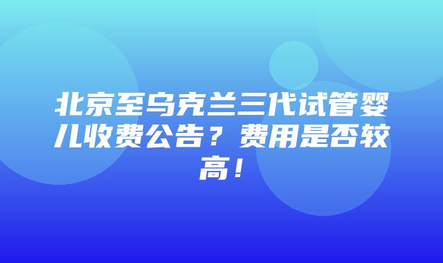 北京至乌克兰三代试管婴儿收费公告？费用是否较高！