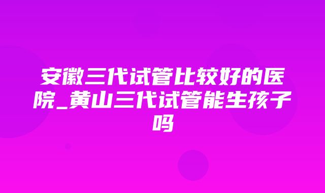 安徽三代试管比较好的医院_黄山三代试管能生孩子吗