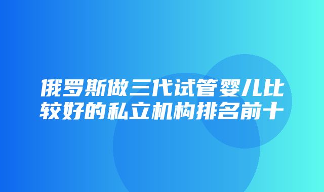 俄罗斯做三代试管婴儿比较好的私立机构排名前十