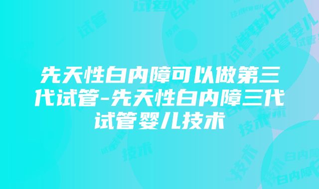 先天性白内障可以做第三代试管-先天性白内障三代试管婴儿技术