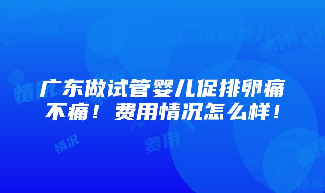 广东做试管婴儿促排卵痛不痛！费用情况怎么样！