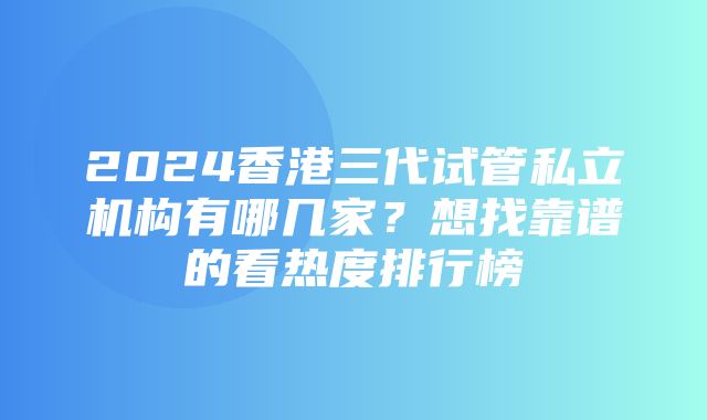 2024香港三代试管私立机构有哪几家？想找靠谱的看热度排行榜