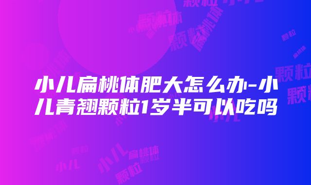 小儿扁桃体肥大怎么办-小儿青翘颗粒1岁半可以吃吗