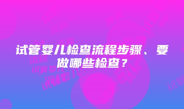 试管婴儿检查流程步骤、要做哪些检查？