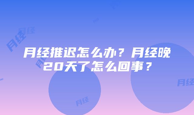 月经推迟怎么办？月经晚20天了怎么回事？