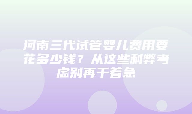 河南三代试管婴儿费用要花多少钱？从这些利弊考虑别再干着急