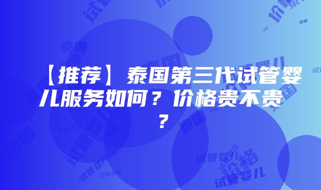 【推荐】泰国第三代试管婴儿服务如何？价格贵不贵？