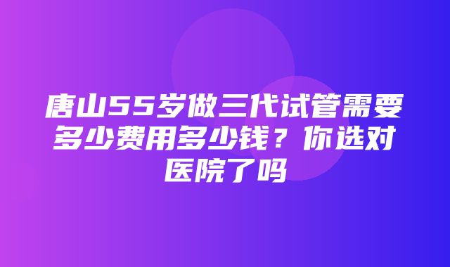 唐山55岁做三代试管需要多少费用多少钱？你选对医院了吗