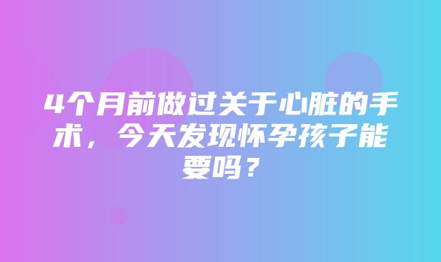 4个月前做过关于心脏的手术，今天发现怀孕孩子能要吗？