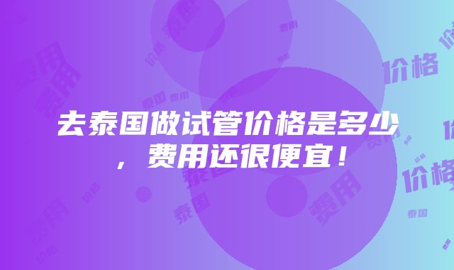 去泰国做试管价格是多少，费用还很便宜！