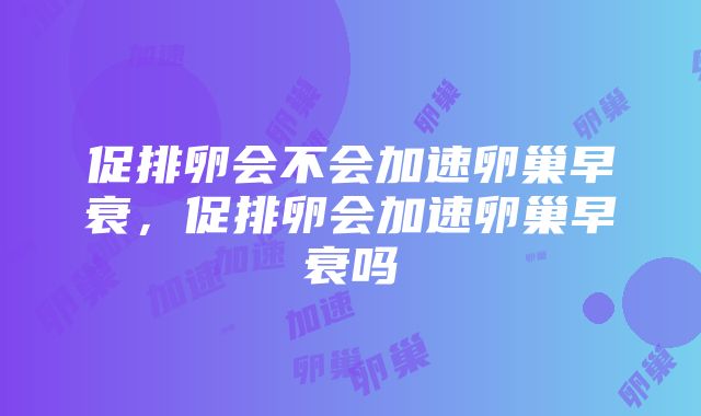 促排卵会不会加速卵巢早衰，促排卵会加速卵巢早衰吗