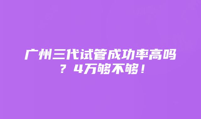 广州三代试管成功率高吗？4万够不够！