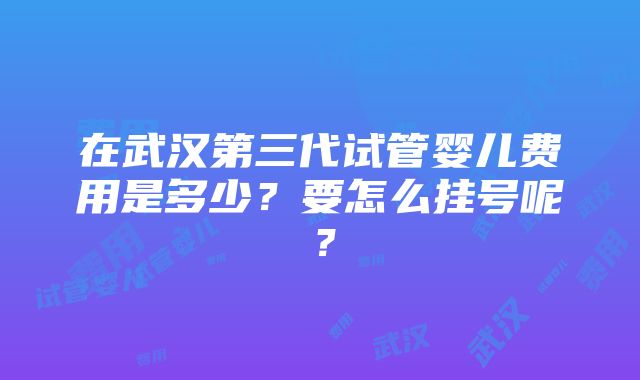 在武汉第三代试管婴儿费用是多少？要怎么挂号呢？