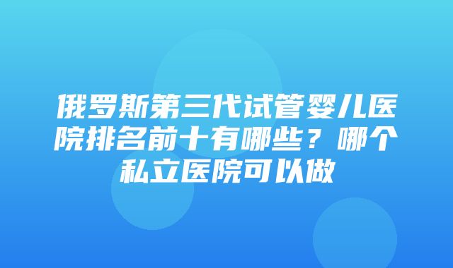 俄罗斯第三代试管婴儿医院排名前十有哪些？哪个私立医院可以做