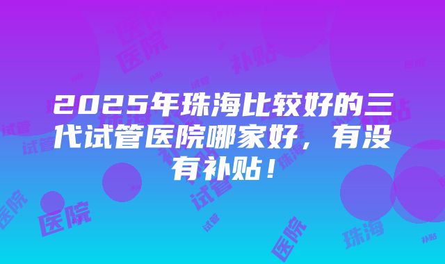 2025年珠海比较好的三代试管医院哪家好，有没有补贴！