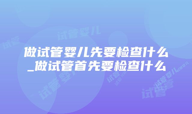 做试管婴儿先要检查什么_做试管首先要检查什么