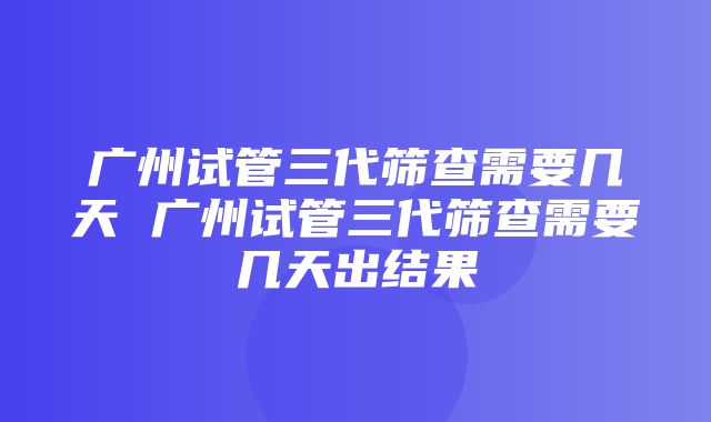 广州试管三代筛查需要几天 广州试管三代筛查需要几天出结果