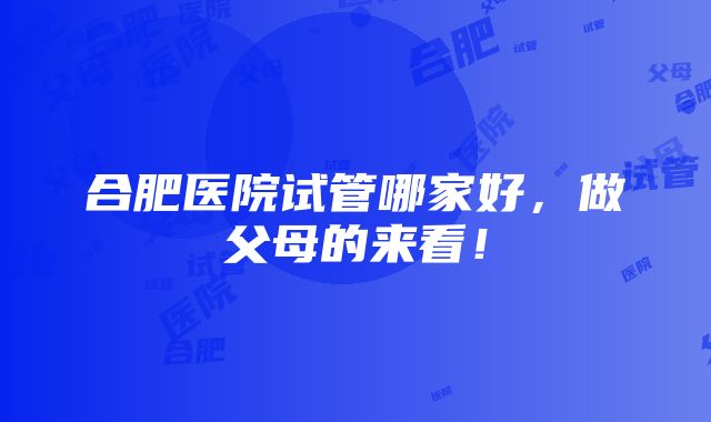 合肥医院试管哪家好，做父母的来看！