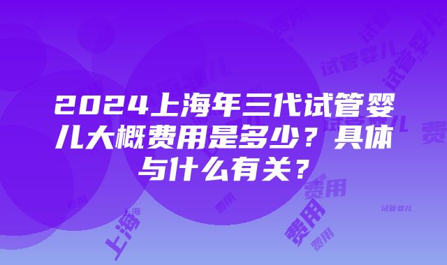 2024上海年三代试管婴儿大概费用是多少？具体与什么有关？