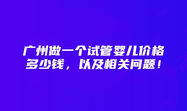 广州做一个试管婴儿价格多少钱，以及相关问题！