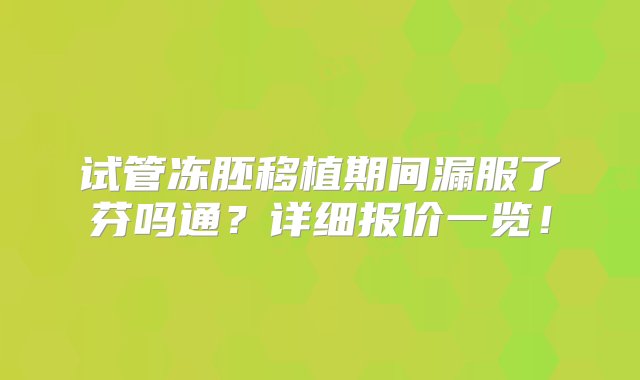 试管冻胚移植期间漏服了芬吗通？详细报价一览！