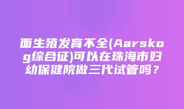 面生殖发育不全(Aarskog综合征)可以在珠海市妇幼保健院做三代试管吗？