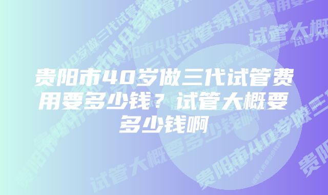 贵阳市40岁做三代试管费用要多少钱？试管大概要多少钱啊