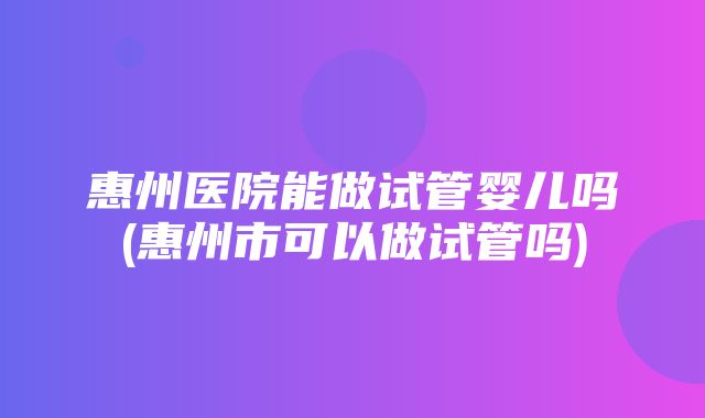 惠州医院能做试管婴儿吗(惠州市可以做试管吗)