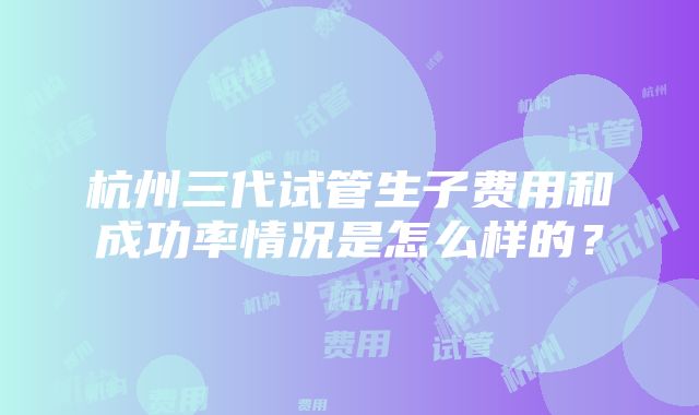 杭州三代试管生子费用和成功率情况是怎么样的？