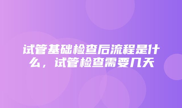 试管基础检查后流程是什么，试管检查需要几天