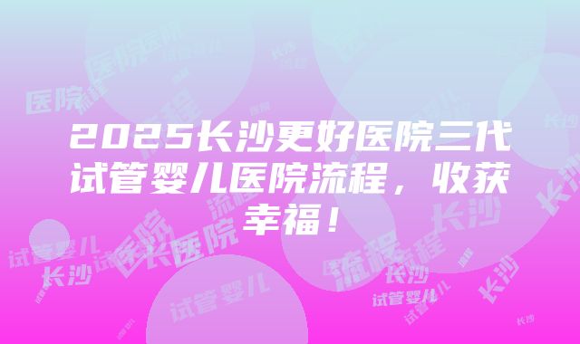 2025长沙更好医院三代试管婴儿医院流程，收获幸福！