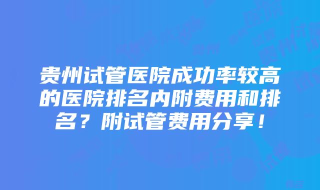 贵州试管医院成功率较高的医院排名内附费用和排名？附试管费用分享！