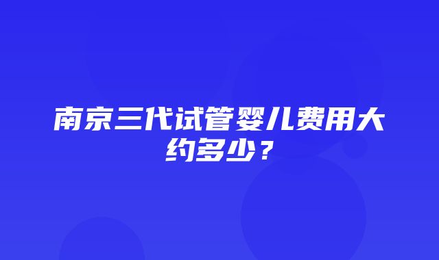 南京三代试管婴儿费用大约多少？