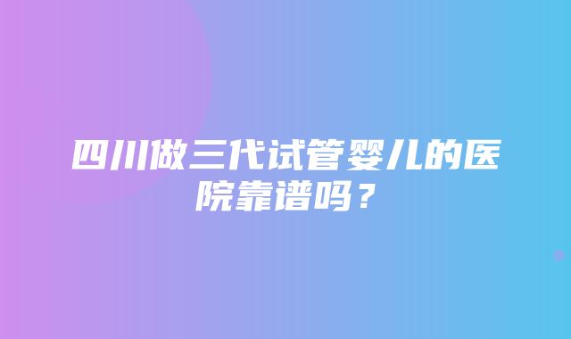 四川做三代试管婴儿的医院靠谱吗？