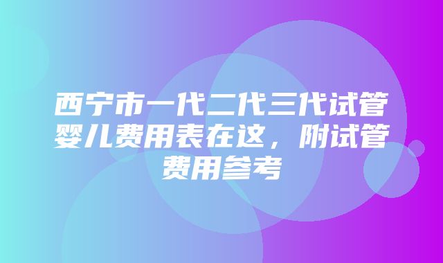 西宁市一代二代三代试管婴儿费用表在这，附试管费用参考