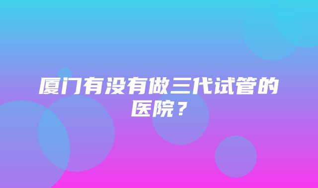 厦门有没有做三代试管的医院？