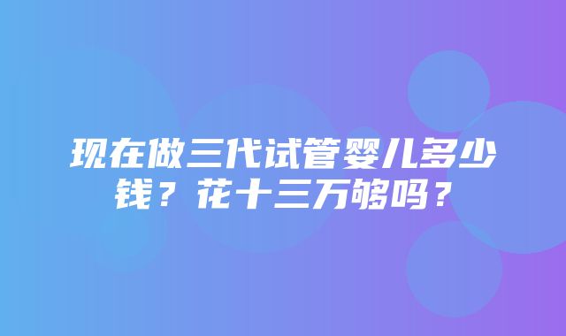 现在做三代试管婴儿多少钱？花十三万够吗？