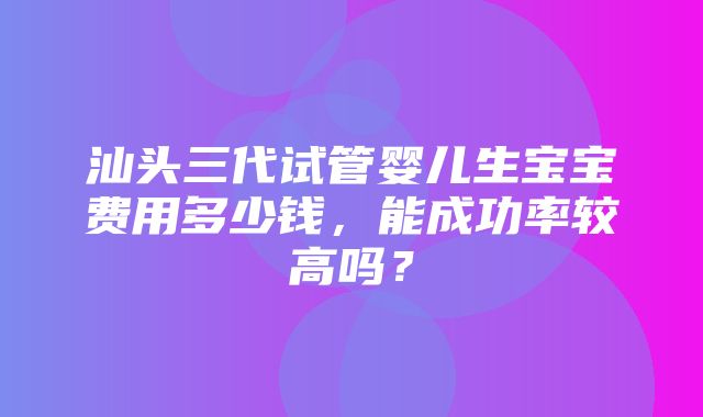 汕头三代试管婴儿生宝宝费用多少钱，能成功率较高吗？