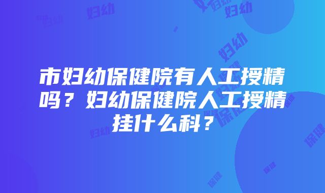 市妇幼保健院有人工授精吗？妇幼保健院人工授精挂什么科？