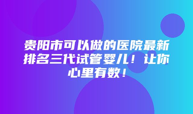 贵阳市可以做的医院最新排名三代试管婴儿！让你心里有数！