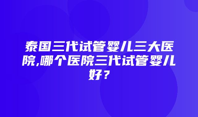 泰国三代试管婴儿三大医院,哪个医院三代试管婴儿好？