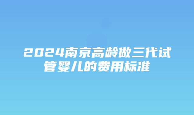 2024南京高龄做三代试管婴儿的费用标准