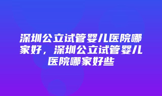 深圳公立试管婴儿医院哪家好，深圳公立试管婴儿医院哪家好些