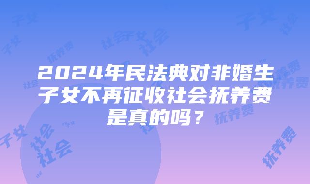 2024年民法典对非婚生子女不再征收社会抚养费是真的吗？