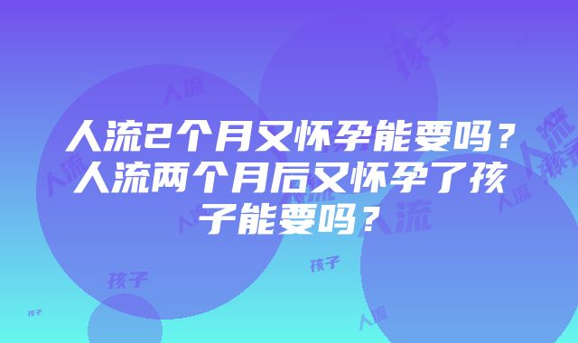 人流2个月又怀孕能要吗？人流两个月后又怀孕了孩子能要吗？