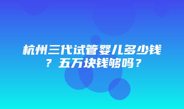 杭州三代试管婴儿多少钱？五万块钱够吗？