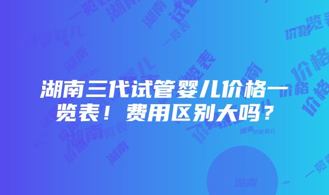 湖南三代试管婴儿价格一览表！费用区别大吗？